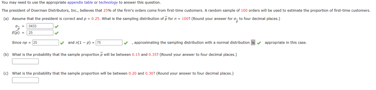 You may need to use the appropriate appendix table or technology to answer this question.
The president of Doerman Distributors, Inc., believes that 25% of the firm's orders come from first-time customers. A random sample of 100 orders will be used to estimate the proportion of first-time customers.
(a) Assume that the president is correct and p = 0.25. What is the sampling distribution of p for n = 100? (Round your answer for o- to four decimal places.)
.0433
E(p) =
.25
Since np = 25
and n(1 - p) = |75
, approximating the sampling distribution with a normal distribution
appropriate in this case.
(b) What is the probability that the sample proportion p will be between 0.15 and 0.35? (Round your answer to four decimal places.)
(c) What is the probability that the sample proportion will be between 0.20 and 0.30? (Round your answer to four decimal places.)
