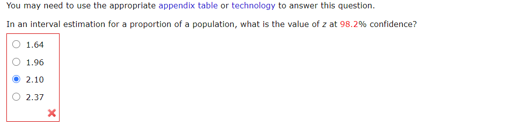 You may need to use the appropriate appendix table or technology to answer this question.
In an interval estimation for a proportion of a population, what is the value of z at 98.2% confidence?
1.64
1.96
2.10
O 2.37
