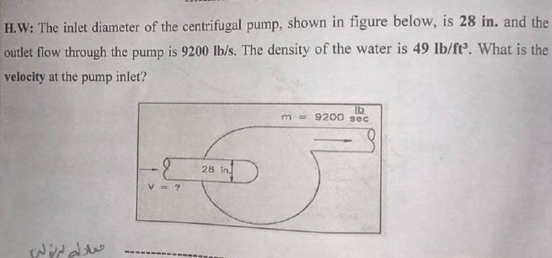 H.W: The inlet diameter of the centrifugal pump, shown in figure below, is 28 in. and the
outlet flow through the pump is 9200 lb/s. The density of the water is 49 lb/ft. What is the
velocity at the pump inlet?
Ib
m = 9200 sec
28 in.
= ?
------ --
