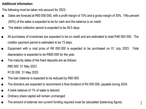 Additional information
The following must be taken into account for 2023:
■ Sales are forecast at R60 000 000, with a profit margin of 10% and a gross margin of 30%. Fifty percent
(50%) of the sales is expected to be for cash and the balance is on credit.
■
The debtor collection period is expected to be 36.5 days.
■ All purchases of inventories are expected to be on credit and are estimated to total R48 000 000. The
creditor payment period is estimated to be 73 days.
Equipment with a cost price of R8 000 000 is expected to be purchased on 01 July 2023. Total
■
■
depreciation is expected to be R800 000 for the year.
The maturity dates of the fixed deposits are as follows:
R80 000 01 May 2023
R120 000 31 May 2025
The loan balance is expected to be reduced by R60 000.
The directors are expected to recommend a final dividend of R4 000 000, payable during 2024.
A bank balance of 1% of sales is desired.
Ordinary share capital will remain unchanged.
The amount of external non-current funding required must be calculated (balancing figure).
|