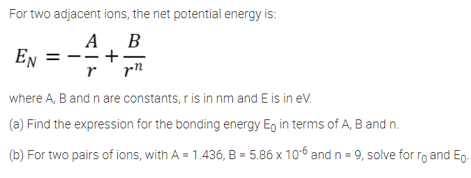 For two adjacent ions, the net potential energy is:
А В
+
rn
EN
-
-
r
where A, B and n are constants, r is in nm and E is in eV.
(a) Find the expression for the bonding energy Eg in terms of A, B and n.
(b) For two pairs of ions, with A = 1.436, B = 5.86 x 106 and n = 9, solve for ro and Eg.
