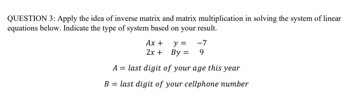 QUESTION 3: Apply the idea of inverse matrix and matrix multiplication in solving the system of linear
equations below. Indicate the type of system based on your result.
Ах +
-7
y =
2х + Вy 3
9.
A = last digit of your age
this
уear
В 3 last digit of your cellphопe питber
