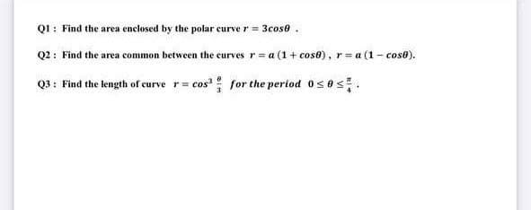 Q1: Find the area enclosed by the polar curve r = 3cose .
Q2: Find the area common between the curves r= a (1 + cos8), r= a (1- cos8).
Q3: Find the length of curve r= cos' for the period 0ses.
