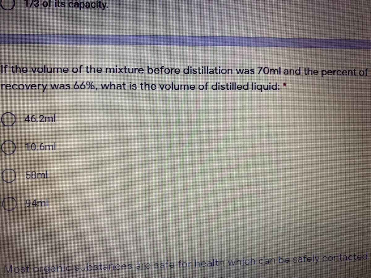 1/3 of its capacity.
If the volume of the mixture before distillation was 70ml and the percent of
recovery was 66%, what is the volume of distilled liquid:
) 46.2ml
10.6ml
58ml
94ml
Most organic substances are safe for health which can be safely contacted
