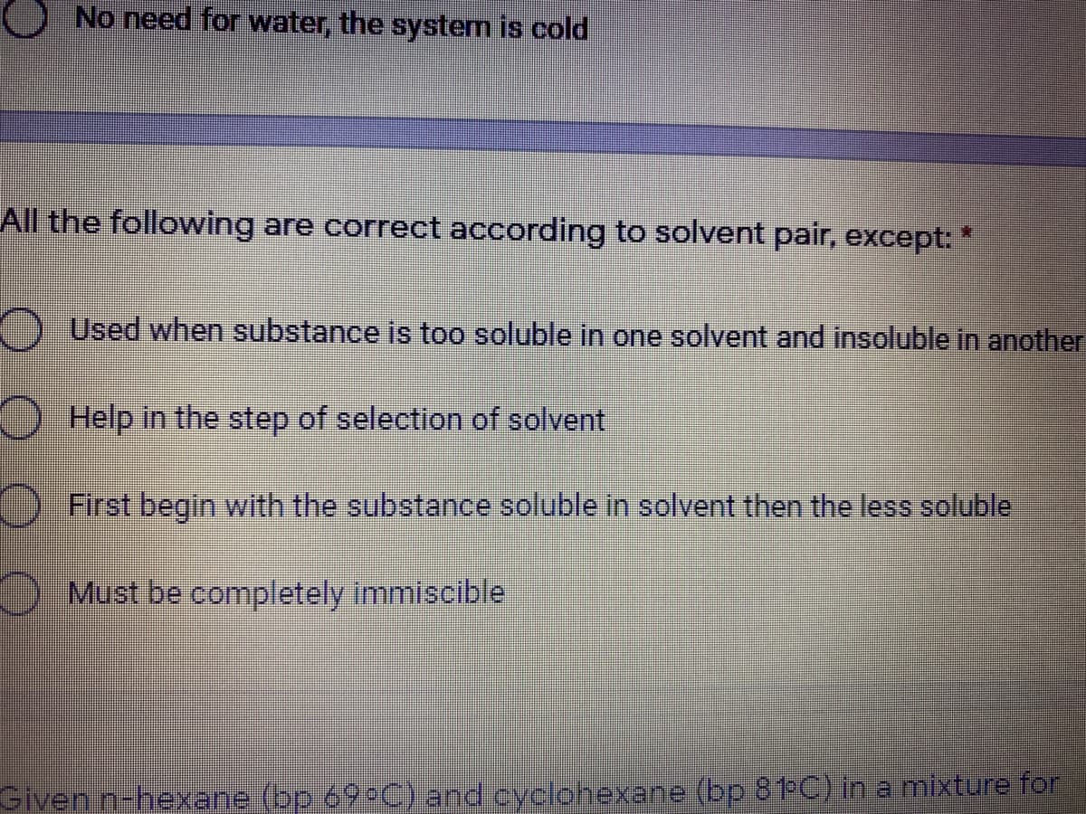 No need for water, the system is cold
All the following are correct according to solvent pair, except: *
Used when substance is too soluble in one solvent and insoluble in another
Help in the step of selection of solvent
First begin with the substance soluble in solvent then the less soluble
Must be completely immiscible
Given n-hexane (bp 69°C) and cyclohexane (bp 81-C) in a mixture for
