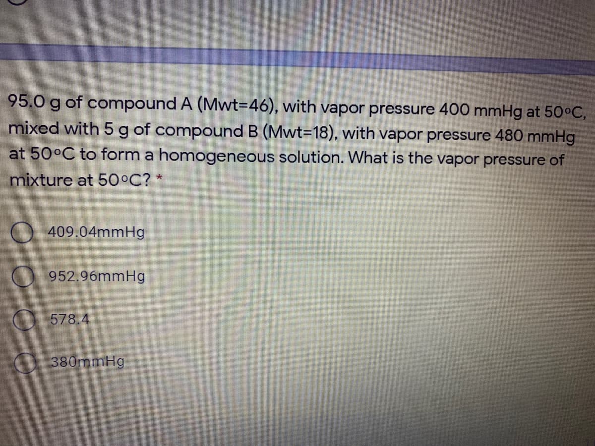 95.0 g of compound A (Mwt3D46), with vapor pressure 400 mmHg at 50°C,
mixed with 5 g of compound B (Mwt-D18), with vapor pressure 480 mmHg
at 50°C to form a homogeneous solution. What is the vapor pressure of
mixture at 50°C? *
409.04mmHg
952.96mmHg
578.4
380mmHg
