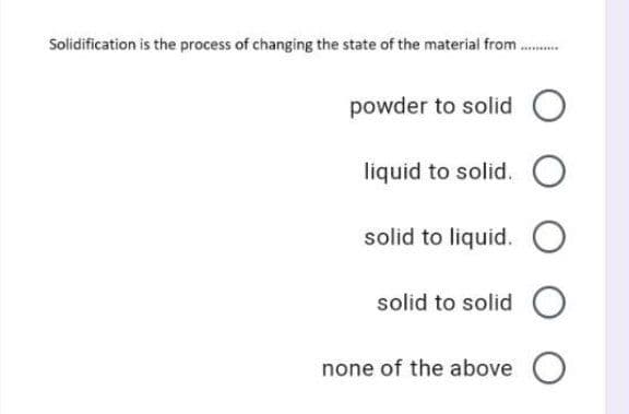Solidification is the process of changing the state of the material from.
...**
powder to solid
liquid to solid.
solid to liquid.
solid to solid O
none of the above O
