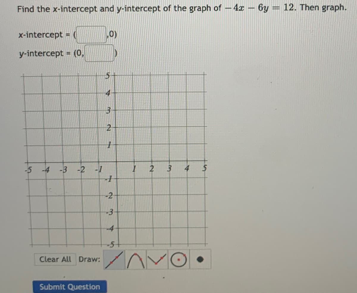 Find the x-intercept and y-intercept of the graph of – 4x – 6y = 12. Then graph.
x-intercept = (
0)
y-intercept = (0,
3-
-5 -4
-3 -2 -1
3
4
-2
-4
-5-
Clear All Draw:
Submit Question
2-
3.

