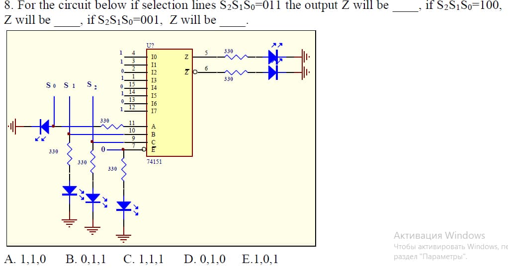 if S2S1S0=100,
8. For the circuit below if selection lines S2S1S0=011 the output Z will be
Z will be
if S2S1S0=001, Z will be
U?
1
4
5
330
I0
1
Il
12
zb-6
13
330
So S1
S,
15
14
14
I5
13
16
17
330
А
B
E
330
330
74151
330
Активация Vindows
Чтобы активировать Windows, пе
Α. 1,1,0
В. 0,1, 1
С. 1,1,1
D. 0,1,0
E.1,0,1
раздел "Параметры".
