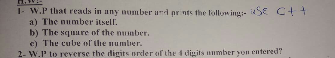 H. W:-
1- W.P that reads in any number ard prints the following:- Se C++
a) The number itself.
b) The square of the number.
c) The cube of the number.
2- W.P to reverse the digits order of the 4 digits number you entered?
