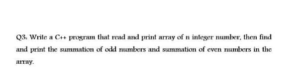 Q3. Write a C++ program that read and print array of n integer number, then find
and print the summation of odd numbers and summation of even numbers in the
array.
