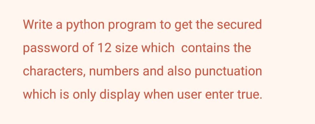 Write a python program to get the secured
password of 12 size which contains the
characters, numbers and also punctuation
which is only display when user enter true.
