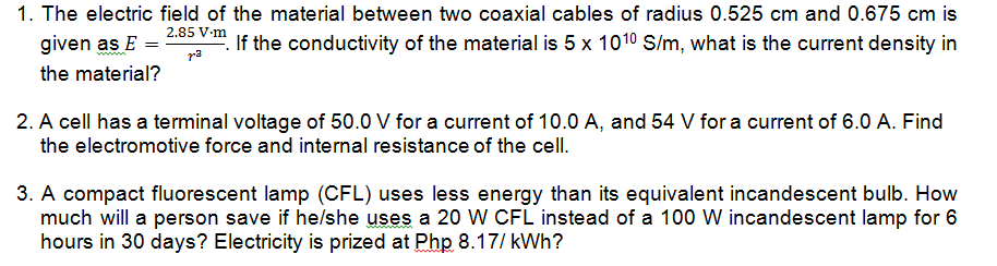 1. The electric field of the material between two coaxial cables of radius 0.525 cm and 0.675 cm is
2.85 V-m
given as E =
r3
If the conductivity of the material is 5 x 1010 S/m, what is the current density in
the material?
2. A cell has a terminal voltage of 50.0 V for a current of 10.0 A, and 54 V for a current of 6.0 A. Find
the electromotive force and internal resistance of the cell.
3. A compact fluorescent lamp (CFL) uses less energy than its equivalent incandescent bulb. How
much will a person save if he/she uses a 20 W CFL instead of a 100 W incandescent lamp for 6
hours in 30 days? Electricity is prized at Php 8.17/ kWh?
