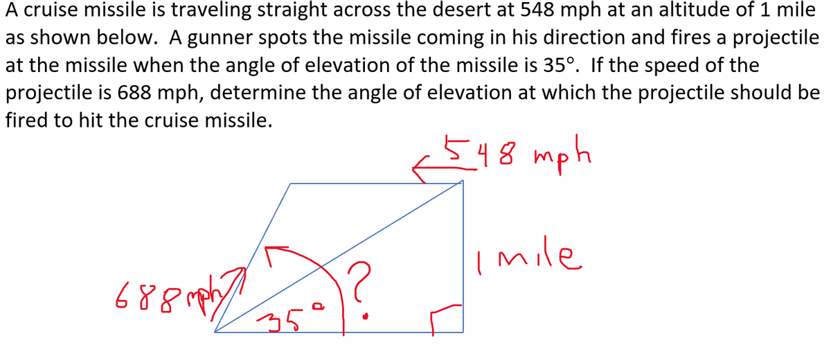 A cruise missile is traveling straight across the desert at 548 mph at an altitude of 1 mile
as shown below. A gunner spots the missile coming in his direction and fires a projectile
at the missile when the angle of elevation of the missile is 35°. If the speed of the
projectile is 688 mph, determine the angle of elevation at which the projectile should be
fired to hit the cruise missile.
48
mph
Imile
688 mphy
35

