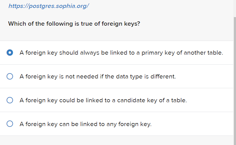 https://postgres.sophia.org/
Which of the following is true of foreign keys?
A foreign key should always be linked to a primary key of another table.
O A foreign key is not needed if the data type is different.
O A foreign key could be linked to a candidate key of a table.
O A foreign key can be linked to any foreign key.