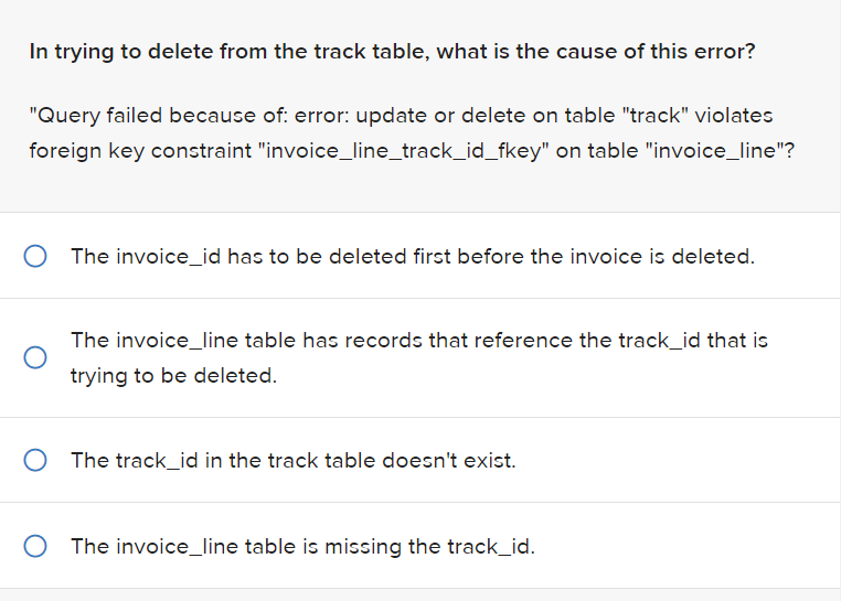 In trying to delete from the track table, what is the cause of this error?
"Query failed because of: error: update or delete on table "track" violates
foreign key constraint "invoice_line_track_id_fkey" on table "invoice_line"?
O The invoice_id has to be deleted first before the invoice is deleted.
The invoice_line table has records that reference the track_id that is
trying to be deleted.
O The track_id in the track table doesn't exist.
The invoice_line table is missing the track_id.