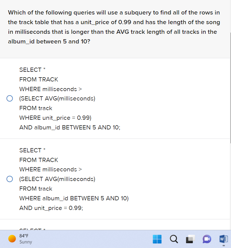 Which of the following queries will use a subquery to find all of the rows in
the track table that has a unit_price of 0.99 and has the length of the song
in milliseconds that is longer than the AVG track length of all tracks in the
album_id between 5 and 10?
SELECT *
FROM TRACK
WHERE milliseconds >
(SELECT AVG(milliseconds)
FROM track
WHERE unit_price = 0.99)
AND album_id BETWEEN 5 AND 10;
SELECT *
FROM TRACK
WHERE milliseconds >
(SELECT AVG(milliseconds)
FROM track
WHERE album_id BETWEEN 5 AND 10)
AND unit_price = 0.99;
APL
84°F
Sunny
QL
W
Tum
