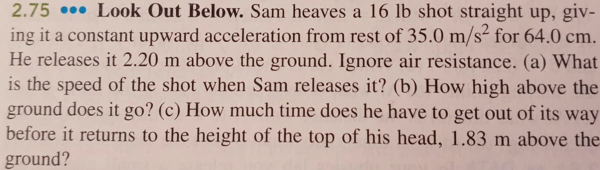 2.75 . Look Out Below. Sam heaves a 16 lb shot straight up, giv-
ing it a constant upward acceleration from rest of 35.0 m/s- for 64.0 cm.
He releases it 2.20 m above the ground. Ignore air resistance. (a) What
is the speed of the shot when Sam releases it? (b) How high above the
ground does it go? (c) How much time does he have to get out of its way
before it returns to the height of the top of his head, 1.83 m above the
ground?
