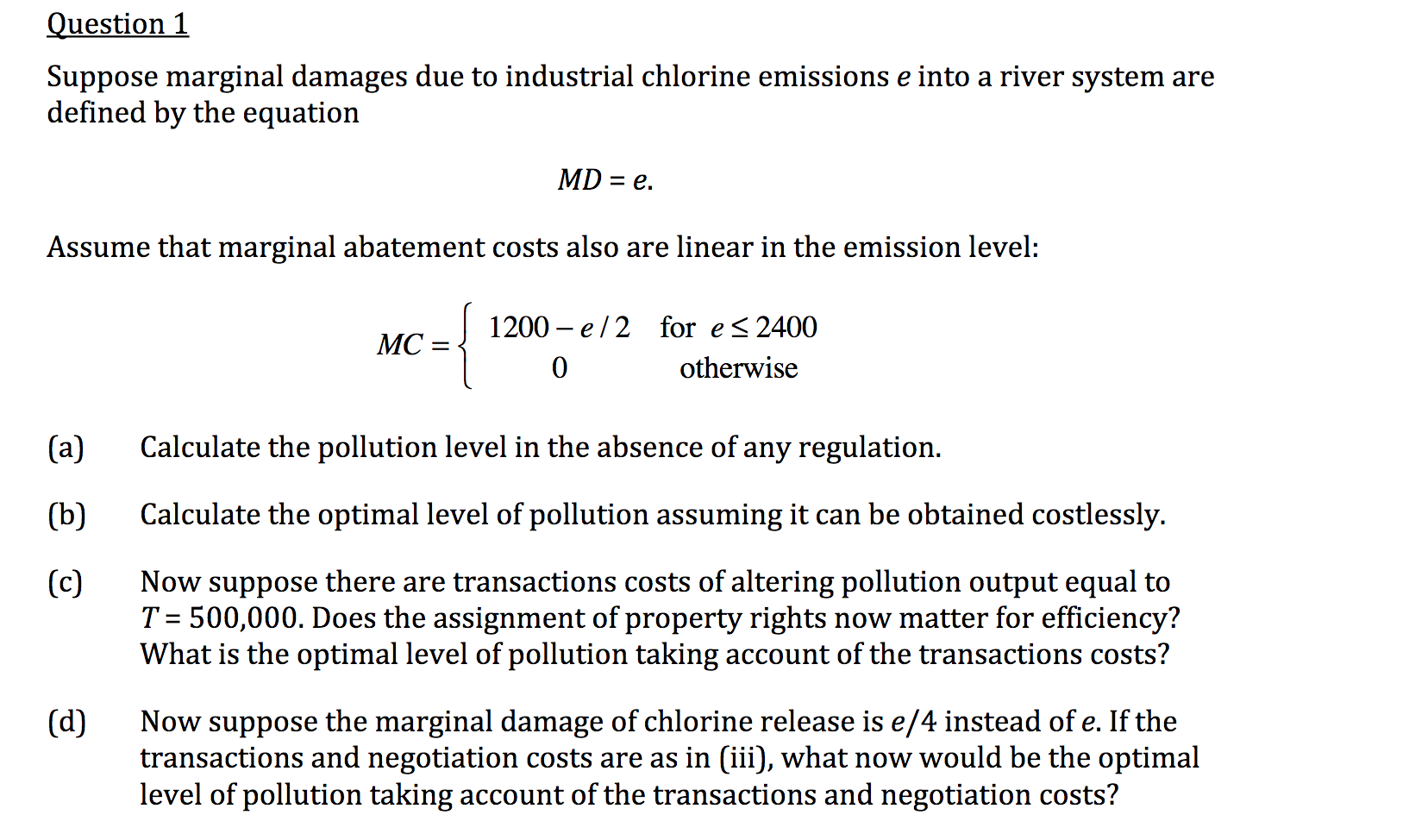 Suppose marginal damages due to industrial chlorine emissions e into a river system are
defined by the equation
MD = e.
Assume that marginal abatement costs also are linear in the emission level:
1200 – e/2 for e<2400
MC =
otherwise
(a)
Calculate the pollution level in the absence of any regulation.
(b)
Calculate the optimal level of pollution assuming it can be obtained costlessly.
Now suppose there are transactions costs of altering pollution output equal to
T = 500,000. Does the assignment of property rights now matter for efficiency?
What is the optimal level of pollution taking account of the transactions costs?
(c)
Now suppose the marginal damage of chlorine release is e/4 instead of e. If the
transactions and negotiation costs are as in (iii), what now would be the optimal
level of pollution taking account of the transactions and negotiation costs?
(d)
