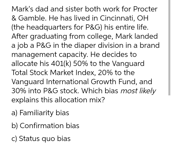 Mark's dad and sister both work for Procter
& Gamble. He has lived in Cincinnati, OH
(the headquarters for P&G) his entire life.
After graduating from college, Mark landed
a job a P&G in the diaper division in a brand
management capacity. He decides to
allocate his 401(k) 50% to the Vanguard
Total Stock Market Index, 20% to the
Vanguard International Growth Fund, and
30% into P&G stock. Which bias most likely
explains this allocation mix?
a) Familiarity bias
b) Confirmation bias
c) Status quo bias
