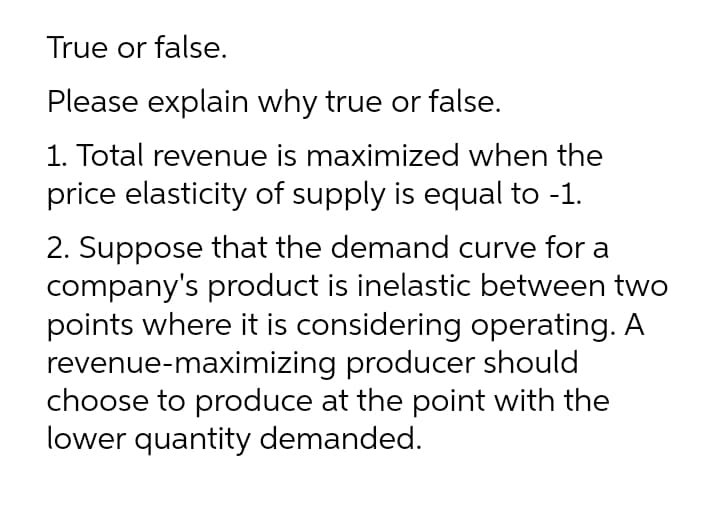 True or false.
Please explain why true or false.
1. Total revenue is maximized when the
price elasticity of supply is equal to -1.
2. Suppose that the demand curve for a
company's product is inelastic between two
points where it is considering operating. A
revenue-maximizing producer should
choose to produce at the point with the
lower quantity demanded.
