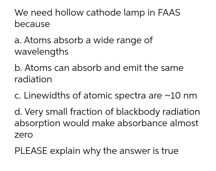 We need hollow cathode lamp in FAAS
because
a. Atoms absorb a wide range of
wavelengths
b. Atoms can absorb and emit the same
radiation
c. Linewidths of atomic spectra are ~10 nm
d. Very small fraction of blackbody radiation
absorption would make absorbance almost
zero
PLEASE explain why the answer is true
