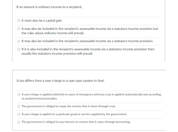 If an amount is ordinary income to a recipient:
O it must also be a capital gain
O It may also be included in the recipient's assessable income via a statutory income provision but
the rules about ordinary income will prevail.
O It may also be included in the recipient's assessable income via a statutory income provision.
O fit is also included in the recipient's assessable income via a statutory income provision then
usually the statutory income provision will prevail.
A tax differs from a user charge in a user pays system in that:
A user charge is applied arbitrarily in cases of emergency whereas a tax is applied systematically and according
to predetermined principles.
The government is obliged to repay the monies that it raises through a tax.
A user charge is applied to a particular good or service supplied by the government.
The government is obliged to pay interest on monies that it raises through borrowings.
