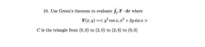10. Use Green's theorem to evaluate fF. dr where
F(x, y) =< y? cos x, x² +2y sin x >
C is the triangle from (0,0) to (2, 0) to (2, 6) to (0,0)
