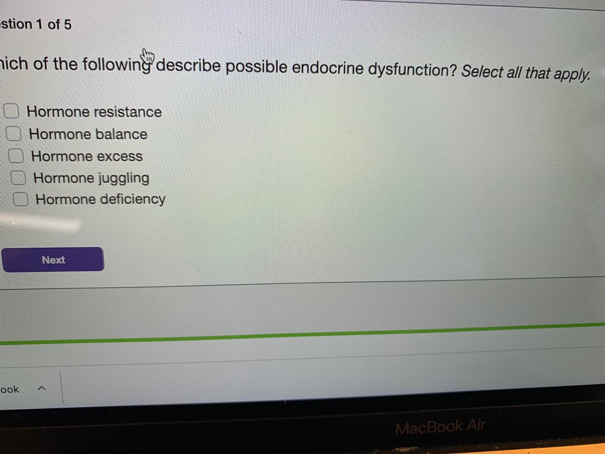 estion 1 of 5
nich of the following describe possible endocrine dysfunction? Select all that apply.
Hormone resistance
Hormone balance
Hormone excess
Hormone juggling
Hormone deficiency
Next
ook
MacBook Air
