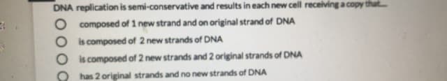 DNA replication is semi-conservative and results in each new cell receiving a copy
composed of 1 new strand and on original strand of DNA
is composed of 2 new strands of DNA
is composed of 2 new strands and 2 original strands of DNA
has 2 original strands and no new strands of DNA
pooc
