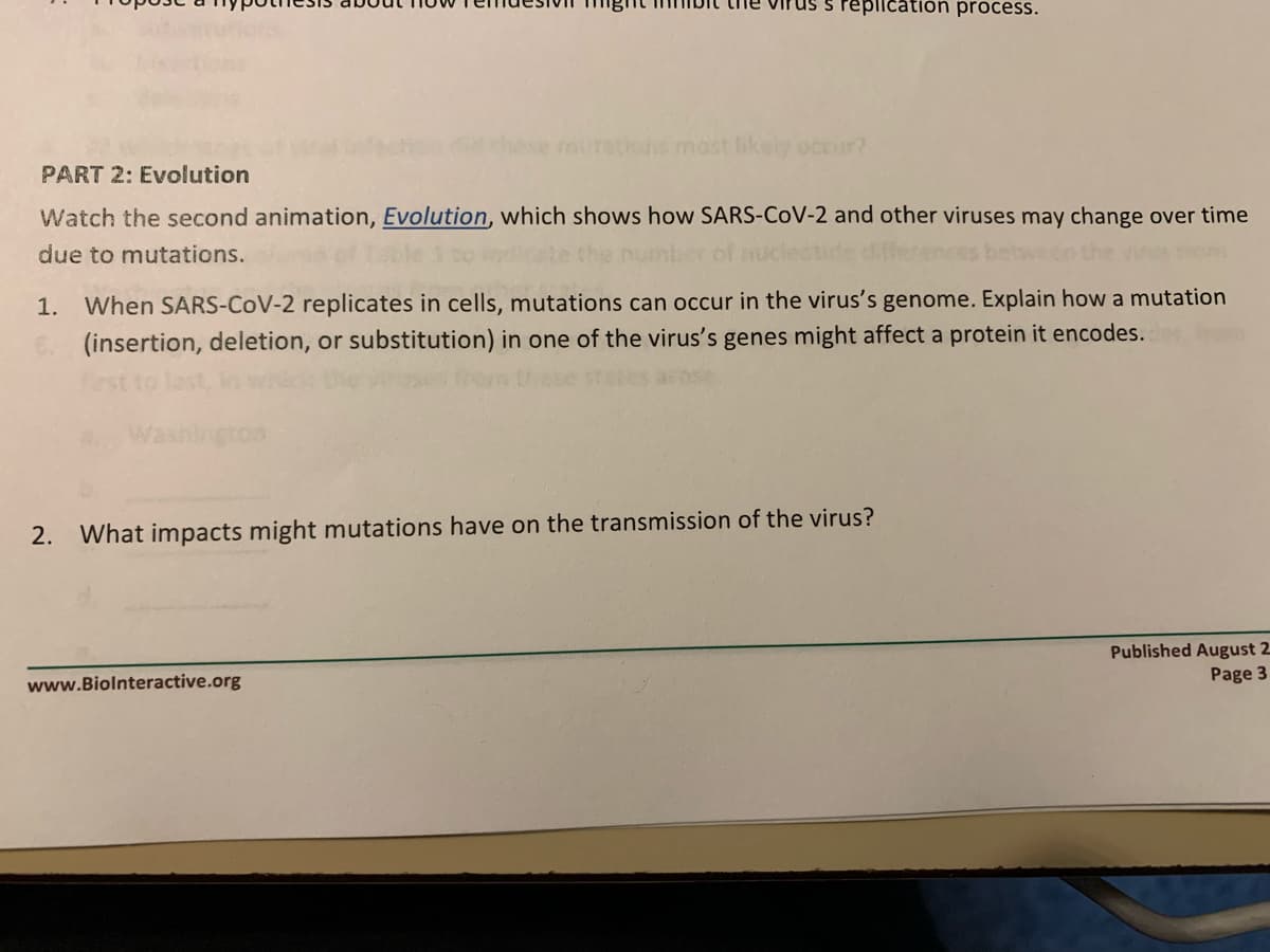 the virus s replication process.
mutetions mast ikely occur?
PART 2: Evolution
Watch the second animation, Evolution, which shows how SARS-CoV-2 and other viruses may change over time
due to mutations.
1. When SARS-CoV-2 replicates in cells, mutations can occur in the virus's genome. Explain how a mutation
(insertion, deletion, or substitution) in one of the virus's genes might affect a protein it encodes.
2.
What impacts might mutations have on the transmission of the virus?
Published August 2
Page 3
www.Biolnteractive.org
