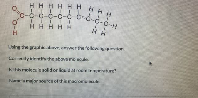 HHHH HHHHH
с-с-с-с-с-с-с-с-с-с-н
HHHHH
H H
Using the graphic above, answer the following question.
Correctly identify the above molecule.
Is this molecule solid or liquid at room temperature?
Name a major source of this macromolecule.

