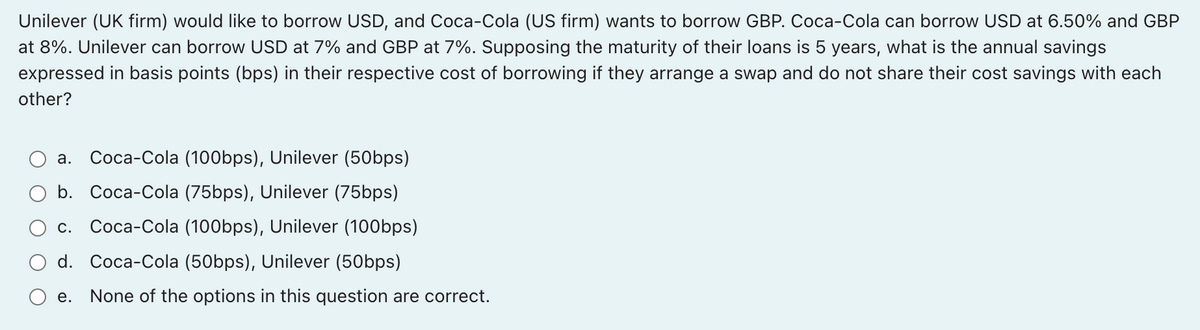 Unilever (UK firm) would like to borrow USD, and Coca-Cola (US firm) wants to borrow GBP. Coca-Cola can borrow USD at 6.50% and GBP
at 8%. Unilever can borrow USD at 7% and GBP at 7%. Supposing the maturity of their loans is 5 years, what is the annual savings
expressed in basis points (bps) in their respective cost of borrowing if they arrange a swap and do not share their cost savings with each
other?
а. Соса-Сola (100bps), Unilever (50bps)
b. Coca-Cola (75bps), Unilever (75bps)
С.
Coca-Cola (100bps), Unilever (100bps)
d. Coca-Cola (50bps), Unilever (50bps)
е.
None of the options in this question are correct.
