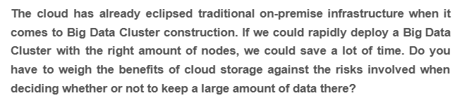 The cloud has already eclipsed traditional on-premise infrastructure when it
comes to Big Data Cluster construction. If we could rapidly deploy a Big Data
Cluster with the right amount of nodes, we could save a lot of time. Do you
have to weigh the benefits of cloud storage against the risks involved when
deciding whether or not to keep a large amount of data there?