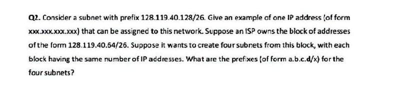 Q2. Consider a subnet with prefix 128.119.40.128/26. Give an example of one IP address (of form
xXx.xXX.XXX.XXX) that can be assigned to this network. Suppose an ISP owns the block of addresses
of the form 128.119.40.64/26. Suppose it wants to create four subnets from this block, with each
block having the same number of IP addresses. What are the prefixes (of form a.b.c.d/x) for the
four subnets?
