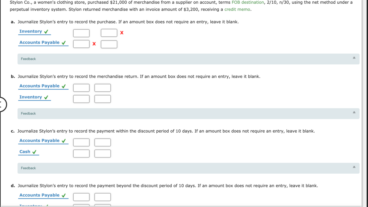 Stylon Co., a women's clothing store, purchased $21,000 of merchandise from a supplier on account, terms FOB destination, 2/10, n/30, using the net method under a
perpetual inventory system. Stylon returned merchandise with an invoice amount of $3,200, receiving a credit memo.
a. Journalize Stylon's entry to record the purchase. If an amount box does not require an entry, leave it blank.
Inventory v
Accounts Payable v
X
Feedback
b. Journalize Stylon's entry to record the merchandise return. If an amount box does not require an entry, leave it blank.
Accounts Payable
Inventory v
Feedback
c. Journalize Stylon's entry to record the payment within the discount period of 10 days. If an amount box does not require an entry, leave it blank.
88
Accounts Payable
Cash v
Feedback
d. Journalize Stylon's entry to record the payment beyond the discount period of 10 days. If an amount box does not require an entry, leave it blank.
Accounts Payable v
