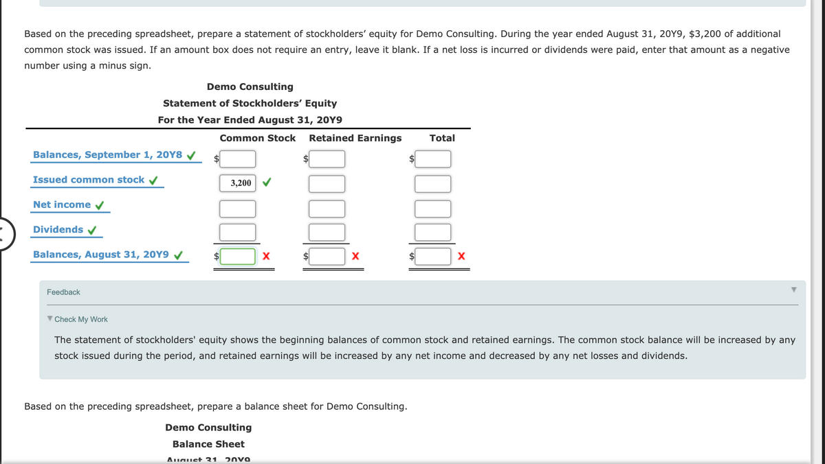 Based on the preceding spreadsheet, prepare a statement of stockholders' equity for Demo Consulting. During the year ended August 31, 20Y9, $3,200 of additional
common stock was issued. If an amount box does not require an entry, leave it blank. If a net loss is incurred or dividends were paid, enter that amount as a negative
number using a minus sign.
Demo Consulting
Statement of Stockholders' Equity
For the Year Ended August 31, 20Y9
Common Stock
Retained Earnings
Total
Balances, September 1, 20Y8 /
$
Issued common stock v
3,200
Net income
Dividends V
Balances, August 31, 20Y9
Feedback
V Check My Work
The statement of stockholders' equity shows the beginning balances of common stock and retained earnings. The common stock balance will be increased by any
stock issued during the period, and retained earnings will be increased by any net income and decreased by any net losses and dividends.
Based on the preceding spreadsheet, prepare a balance sheet for Demo Consulting.
Demo Consulting
Balance Sheet
August 31
20V9
