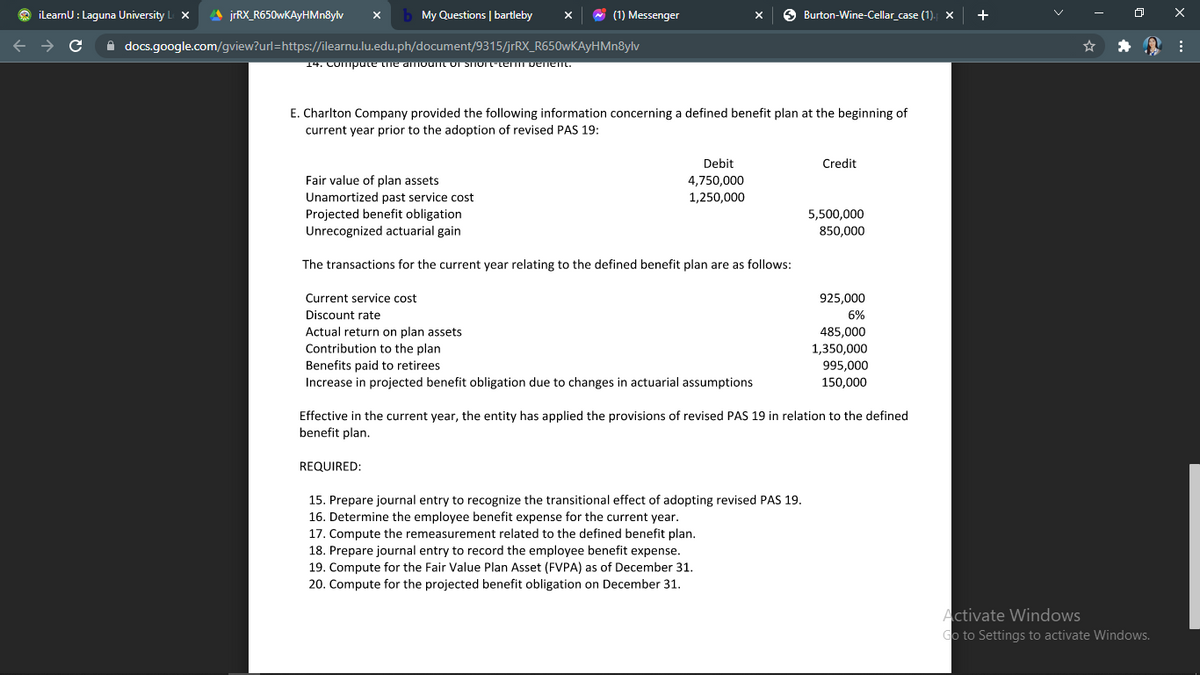 ilearnU : Laguna University
A jrRX_R650wKAyHMn8ylv
My Questions | bartleby
* (1) Messenger
O Burton-Wine-Cellar_case (1). x
+
A docs.google.com/gview?url=https://ilearnu.lu.edu.ph/document/9315/jrRX_R650wKAyHMn8ylv
14. Compute the amount or STIOrte Denent.
E. Charlton Company provided the following information concerning a defined benefit plan at the beginning of
current year prior to the adoption of revised PAS 19:
Debit
Credit
Fair value of plan assets
4,750,000
Unamortized past service cost
1,250,000
Projected benefit obligation
Unrecognized actuarial gain
5,500,000
850,000
The transactions for the current year relating to the defined benefit plan are as follows:
Current service cost
925,000
Discount rate
6%
Actual return on plan assets
485,000
1,350,000
995,000
Contribution to the plan
Benefits paid to retirees
Increase in projected benefit obligation due to changes in actuarial assumptions
150,000
Effective in the current year, the entity has applied the provisions of revised PAS 19 in relation to the defined
benefit plan.
REQUIRED:
15. Prepare journal entry to recognize the transitional effect of adopting revised PAS 19.
16. Determine the employee benefit expense for the current year.
17. Compute the remeasurement related to the defined benefit plan.
18. Prepare journal entry to record the employee benefit expense.
19. Compute for the Fair Value Plan Asset (FVPA) as of December 31.
20. Compute for the projected benefit obligation on December 31.
Activate Windows
Go to Settings to activate Windows.
