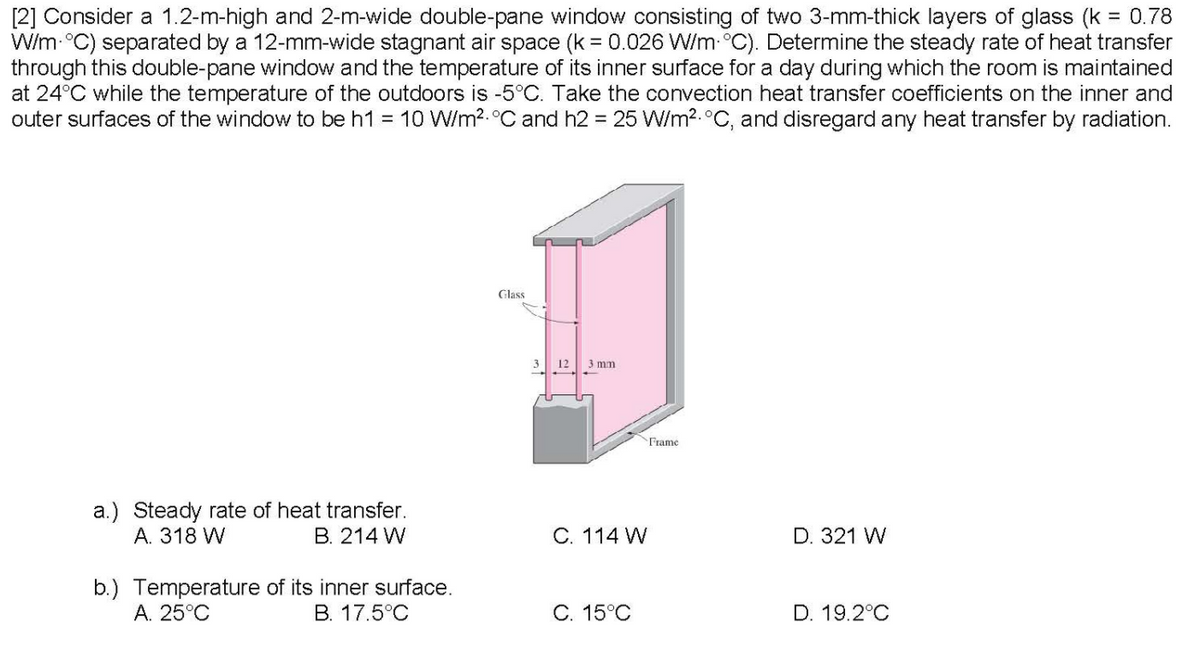 [2] Consider a 1.2-m-high and 2-m-wide double-pane window consisting of two 3-mm-thick layers of glass (k = 0.78
W/m °C) separated by a 12-mm-wide stagnant air space (k = 0.026 W/m- °C). Determine the steady rate of heat transfer
through this double-pane window and the temperature of its inner surface for a day during which the room is maintained
at 24°C while the temperature of the outdoors is -5°C. Take the convection heat transfer coefficients on the inner and
outer surfaces of the window to be h1 = 10 W/m2.°C and h2 = 25 W/m2.°C, and disregard any heat transfer by radiation.
Glass
3
12 3 mm
Frame
a.) Steady rate of heat transfer.
А. 318 W
B. 214 W
C. 114 W
D. 321 W
b.) Temperature of its inner surface.
A. 25°C
B. 17.5°C
С. 15°С
D. 19.2°C
