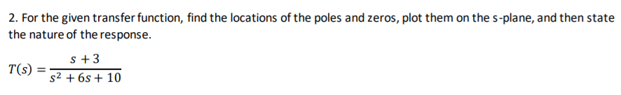 2. For the given transfer function, find the locations of the poles and zeros, plot them on the s-plane, and then state
the nature of the response.
s +3
s2 + 6s + 10
T(s)
