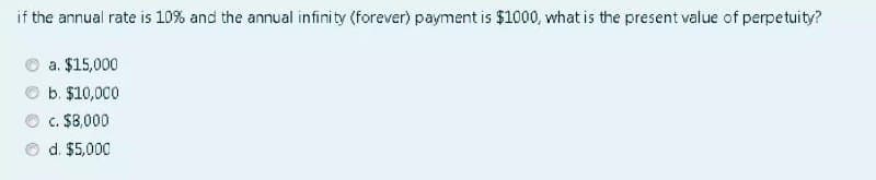 if the annual rate is 10% and the annual infinity (forever) payment is $1000, what is the present value of perpetuity?
a. $15,000
b. $10,000
c. $8,000
d. $5,000
