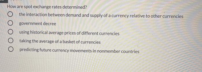 How are spot exchange rates determined?
O the interaction between demand and supply of a currency relative to other currencies
O government decree
using historical average prices of different currencies
O taking the average of a basket of currencies
O predicting future currency movements in nonmember countries
