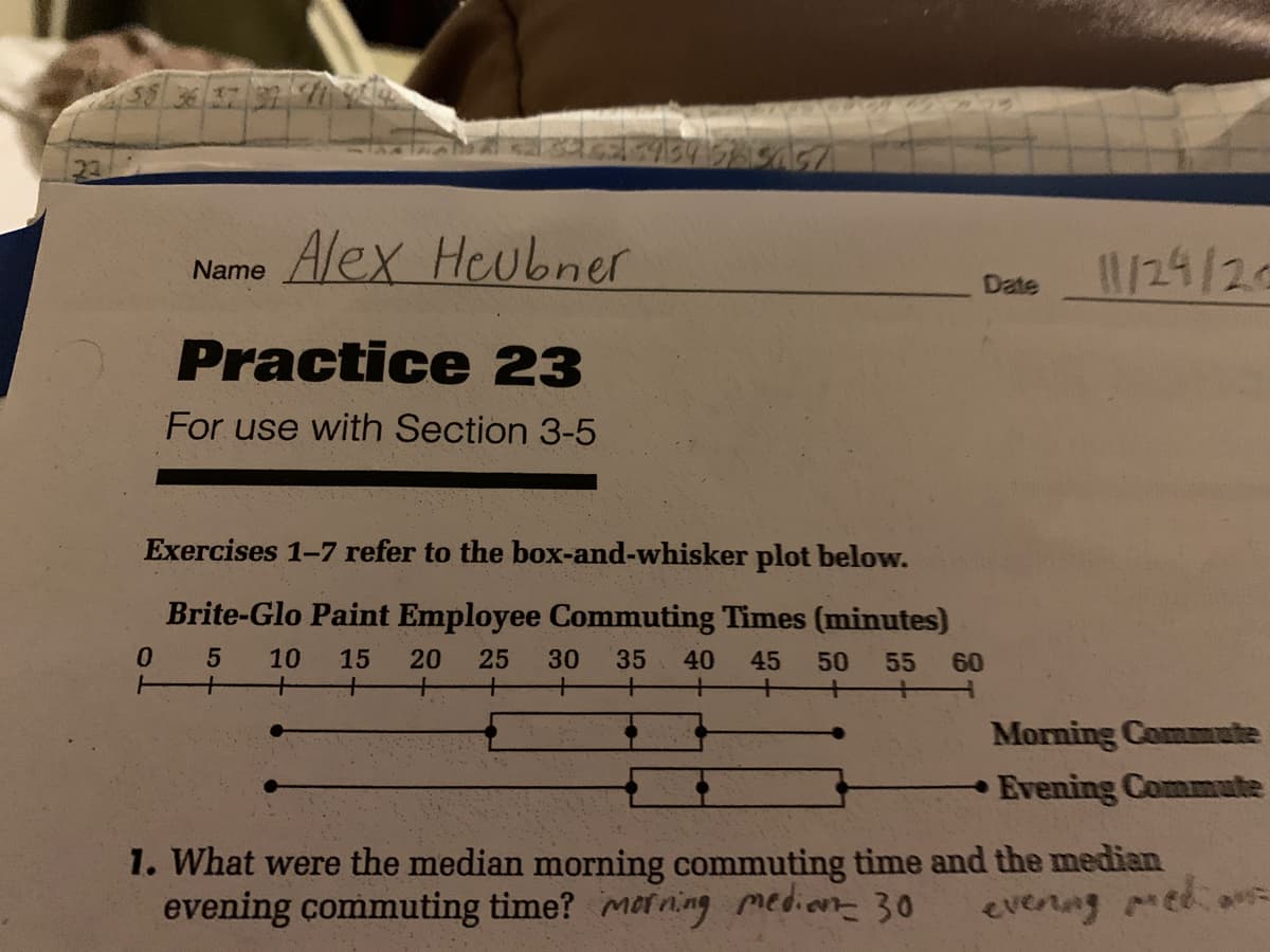 4934
Alex Heubner
1/24/24
Name
Date
Practice 23
For use with Section 3-5
Exercises 1-7 refer to the box-and-whisker plot below.
Brite-Glo Paint Employee Commuting Times (minutes)
0.
+
10
15
20
25
30 35
40
45
50
55
60
Morning Comute
Evening Commute
1. What were the median morning commuting time and the median
evening commuting time? merning medion 30
evenng med
