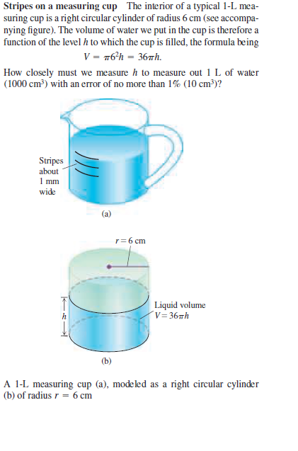 Stripes on a measuring cup The interior of a typical 1-L mea-
suring cup is a right circular cylinder of radius 6 cm (see accompa-
nying figure). The volume of water we put in the cup is therefore a
function of the level h to which the cup is filled, the formula being
V = 76*h = 36Th.
How closely must we measure h to measure out 1 L of water
(1000 cm?) with an error of no more than 1% (10 cm³)?
Stripes
about
1 mm
wide
r= 6 cm
T
Liquid volume
´v= 367h
A 1-L measuring cup (a), modeled as a right circular cylinder
(b) of radius r = 6 cm
