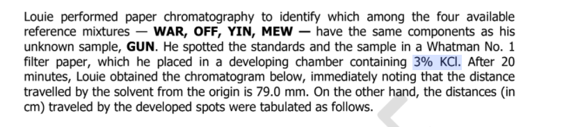 Louie performed paper chromatography to identify which among the four available
reference mixtures – WAR, OFF, YIN, MEW – have the same components as his
unknown sample, GUN. He spotted the standards and the sample in a Whatman No. 1
filter paper, which he placed in a developing chamber containing 3% KCI. After 20
minutes, Louie obtained the chromatogram below, immediately noting that the distance
travelled by the solvent from the origin is 79.0 mm. On the other hand, the distances (in
cm) traveled by the developed spots were tabulated as follows.
