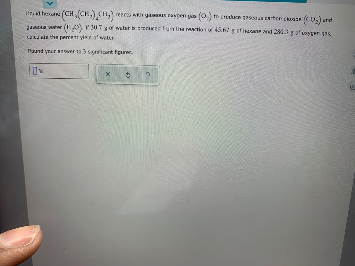 Liquid hexane (CH;(CH2),CH;)
reacts with gaseous oxygen gas (02) to produce gaseous carbon dioxide (CO,) and
gaseous water (H,0). If 30.7 g of water is produced from the reaction of 45.67 g of hexane and 280.3 g of oxygen gas.
calculate the percent yield of water.
Round your answer to 3 significant figures.
%
