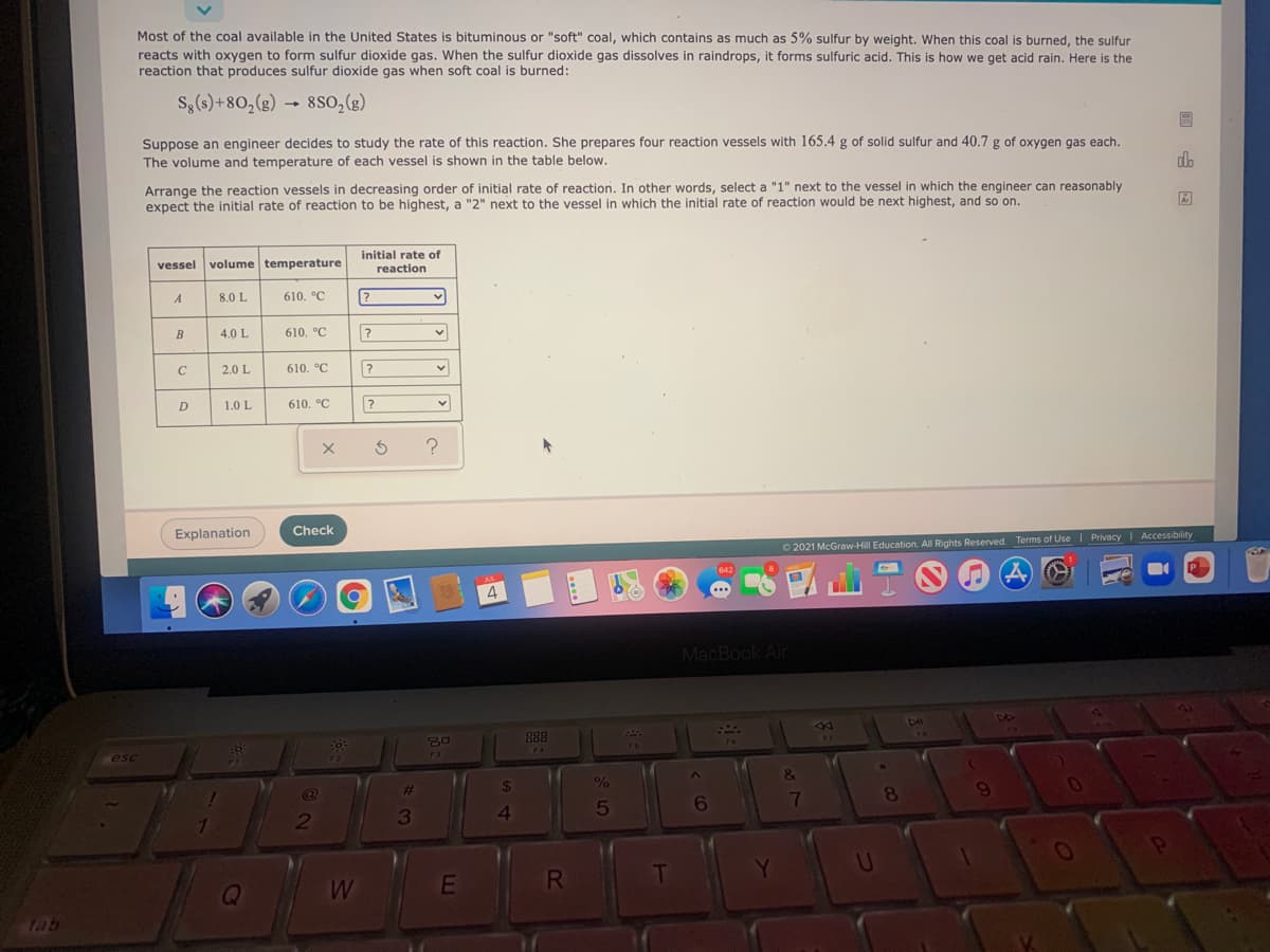 Most of the coal available in the United States is bituminous or "soft" coal, which contains as much as 5% sulfur by weight. When this coal is burned, the sulfur
reacts with oxygen to form sulfur dioxide gas. When the sulfur dioxide gas dissolves in raindrops, it forms sulfuric acid. This is how we get acid rain. Here is the
reaction that produces sulfur dioxide gas when soft coal is burned:
Sg(s)+80,(g)
8so,(e)
Suppose an engineer decides to study the rate of this reaction. She prepares four reaction vessels with 165.4 g of solid sulfur and 40.7 g of oxygen gas each.
The volume and temperature of each vessel is shown in the table below.
dlo
Arrange the reaction vessels in decreasing order of initial rate of reaction. In other words, select a "1" next to the vessel in which the engineer can reasonably
expect the initial rate of reaction to be highest, a "2" next to the vessel in which the initial rate of reaction would be next highest, and so on.
initial rate of
vessel
volume temperature
reaction
A
8.0 L
610. °C
B
4.0 L
610. °C
2.0 L
610. °C
D
1.0 L
610. °C
Explanation
Check
O 2021 McGraw-Hill Education. All Rights Reserved. Terms of Use | Privacy Accessibility
4
MacBook Air
44
S0
888
FA
esc
%23
24
8.
6
7
2
3
RI
tab
