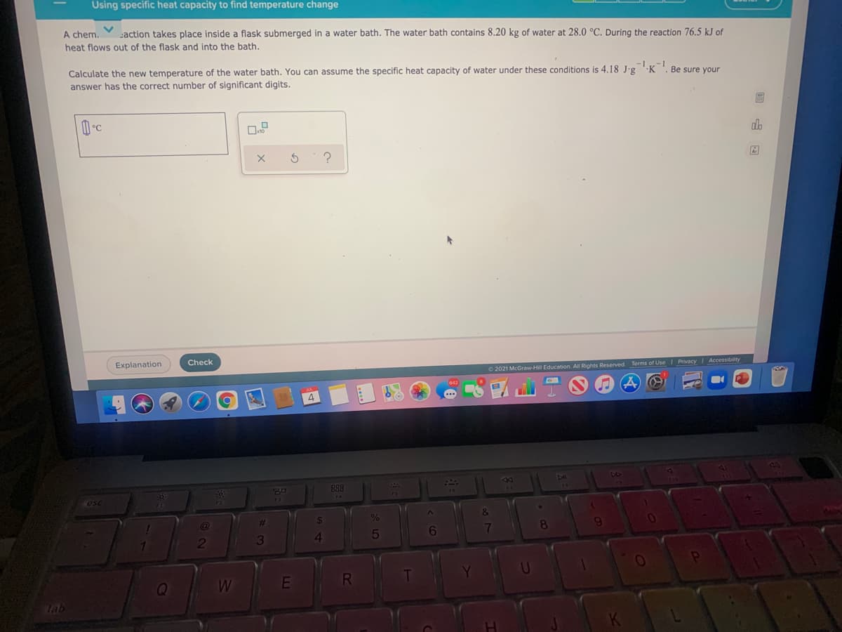 Using specific heat capacity to find temperature change
A chem.
action takes place inside a flask submerged in a water bath. The water bath contains 8.20 kg of water at 28.0 °C. During the reaction 76.5 kJ of
heat flows out of the flask and into the bath.
Calculate the new temperature of the water bath. You can assume the specific heat capacity of water under these conditions is 4.18 J•g
answer has the correct number of significant digits.
·K
Be sure your
Explanation
Check
© 2021 McGraw-Hill Education. All Rights Reserved. Terms of Use I Privacy Accessibility
4
888
esc
75
&
%23
6
7
8
3
E
Tab
