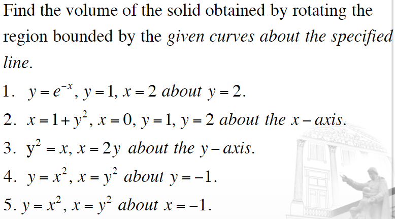 Find the volume of the solid obtained by rotating the
region bounded by the given curves about the specified
line.
1. у3е*, у31, х — 2 аbout y %3D2.
2. x=1+ y², x = 0, y = 1, y = 2 about the x-.
3. у' - х, х - 2у about ihe y - aхis.
4. y=x², x = y² about y = -1.
||
X
X =
%3D
5. y = x², x = y² about x =
= -1.
