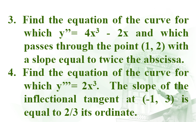 3. Find the equation of the curve for
which y"= 4x³ - 2x and which
passes through the point (1, 2) with
a slope equal to twice the abscissa.
4. Find the equation of the curve for
which y"= 2x³. The slope of the
inflectional tangent at (-1, 3) is
equal to 2/3 its ordinate.
